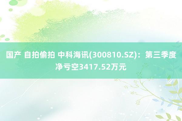 国产 自拍偷拍 中科海讯(300810.SZ)：第三季度净亏空3417.52万元