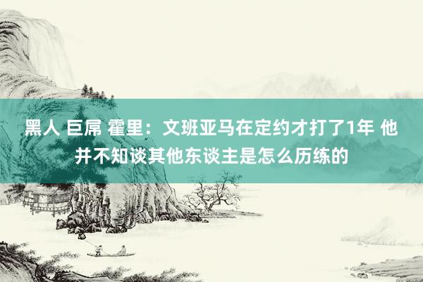 黑人 巨屌 霍里：文班亚马在定约才打了1年 他并不知谈其他东谈主是怎么历练的