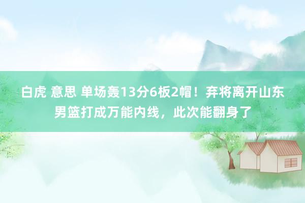 白虎 意思 单场轰13分6板2帽！弃将离开山东男篮打成万能内线，此次能翻身了