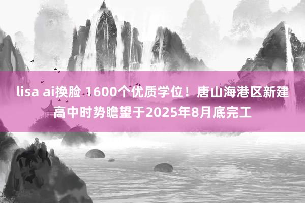 lisa ai换脸 1600个优质学位！唐山海港区新建高中时势瞻望于2025年8月底完工