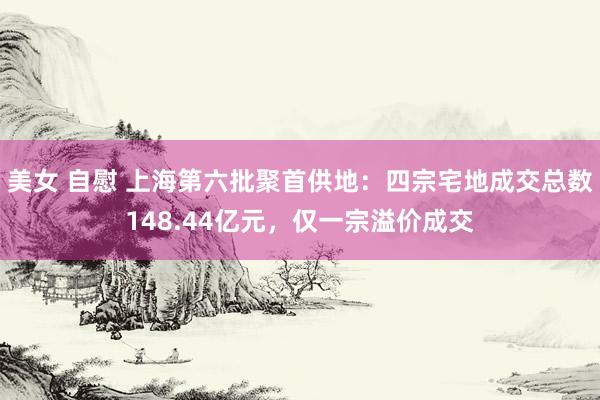 美女 自慰 上海第六批聚首供地：四宗宅地成交总数148.44亿元，仅一宗溢价成交