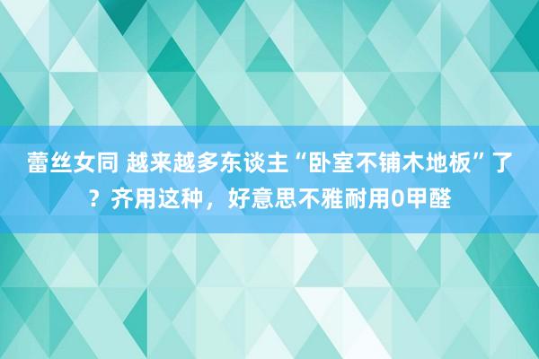 蕾丝女同 越来越多东谈主“卧室不铺木地板”了？齐用这种，好意思不雅耐用0甲醛