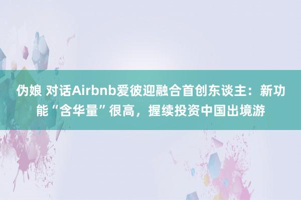 伪娘 对话Airbnb爱彼迎融合首创东谈主：新功能“含华量”很高，握续投资中国出境游