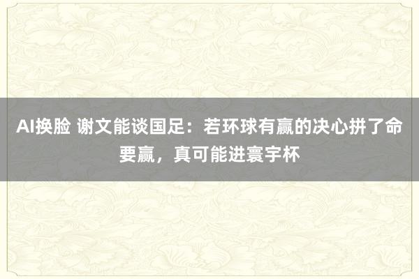 AI换脸 谢文能谈国足：若环球有赢的决心拼了命要赢，真可能进寰宇杯