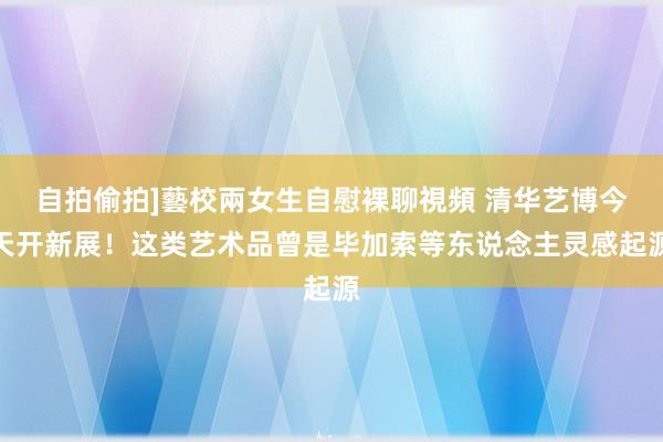 自拍偷拍]藝校兩女生自慰裸聊視頻 清华艺博今天开新展！这类艺术品曾是毕加索等东说念主灵感起源