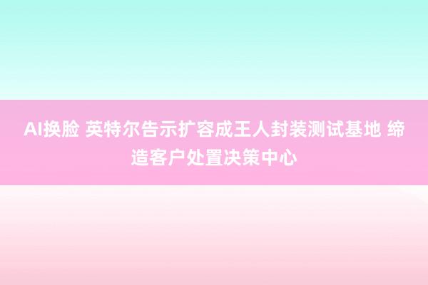 AI换脸 英特尔告示扩容成王人封装测试基地 缔造客户处置决策中心