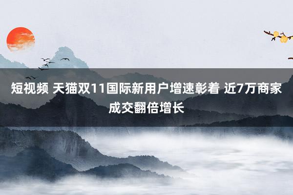 短视频 天猫双11国际新用户增速彰着 近7万商家成交翻倍增长