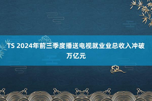 TS 2024年前三季度播送电视就业业总收入冲破万亿元