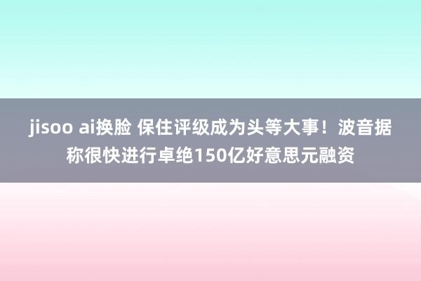 jisoo ai换脸 保住评级成为头等大事！波音据称很快进行卓绝150亿好意思元融资