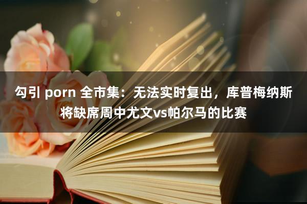 勾引 porn 全市集：无法实时复出，库普梅纳斯将缺席周中尤文vs帕尔马的比赛