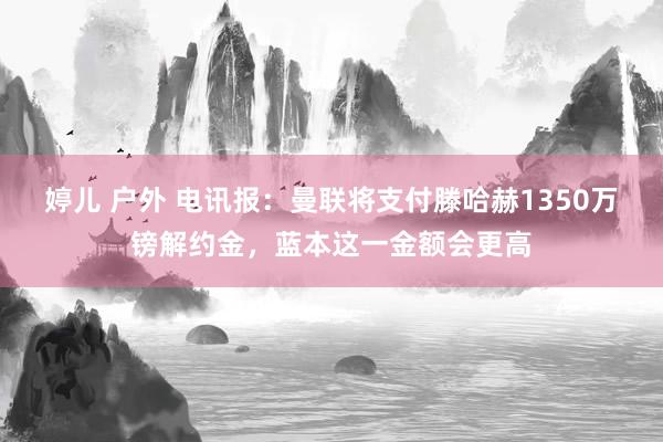 婷儿 户外 电讯报：曼联将支付滕哈赫1350万镑解约金，蓝本这一金额会更高