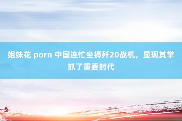 姐妹花 porn 中国连忙坐褥歼20战机，显现其掌抓了重要时代