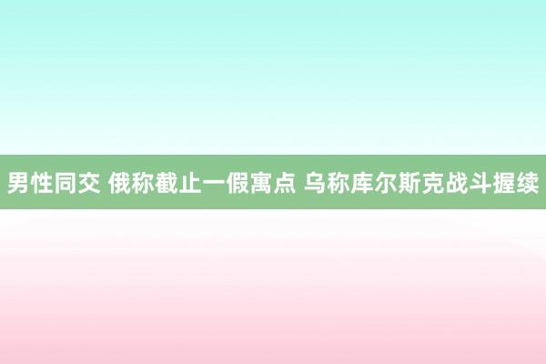 男性同交 俄称截止一假寓点 乌称库尔斯克战斗握续