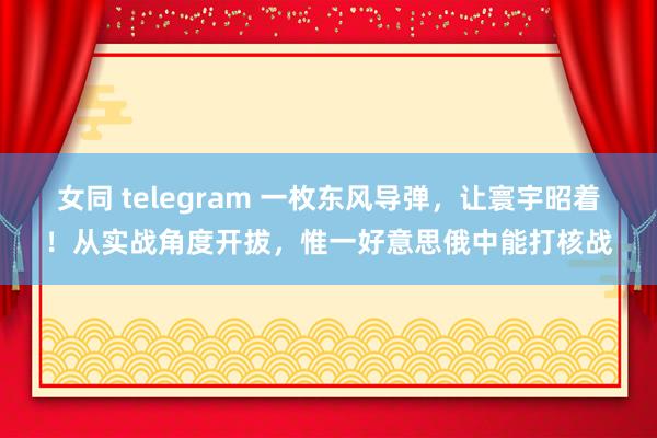 女同 telegram 一枚东风导弹，让寰宇昭着！从实战角度开拔，惟一好意思俄中能打核战