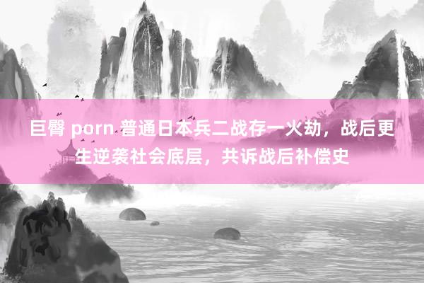 巨臀 porn 普通日本兵二战存一火劫，战后更生逆袭社会底层，共诉战后补偿史