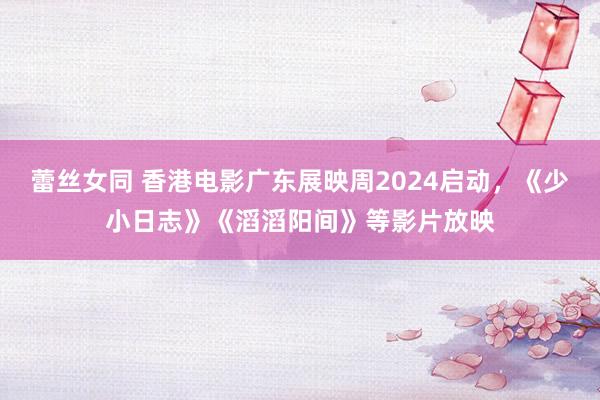 蕾丝女同 香港电影广东展映周2024启动，《少小日志》《滔滔阳间》等影片放映