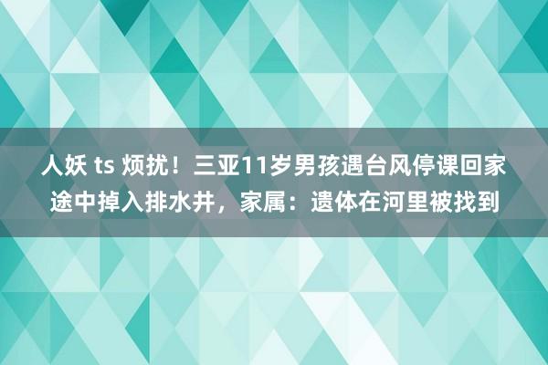 人妖 ts 烦扰！三亚11岁男孩遇台风停课回家途中掉入排水井，家属：遗体在河里被找到