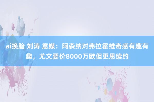 ai换脸 刘涛 意媒：阿森纳对弗拉霍维奇感有趣有趣，尤文要价8000万欧但更思续约