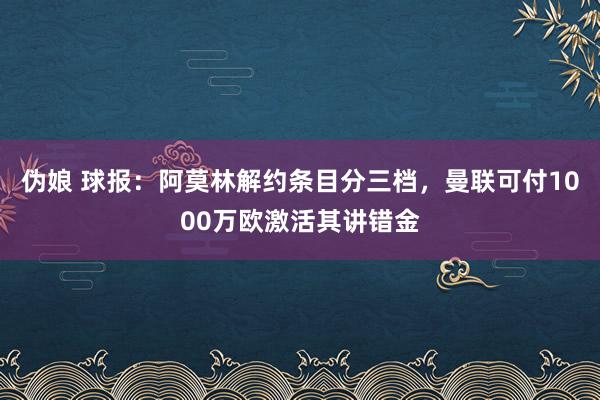 伪娘 球报：阿莫林解约条目分三档，曼联可付1000万欧激活其讲错金