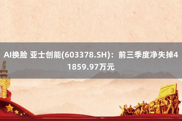 AI换脸 亚士创能(603378.SH)：前三季度净失掉41859.97万元