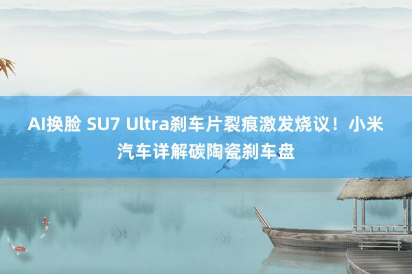 AI换脸 SU7 Ultra刹车片裂痕激发烧议！小米汽车详解碳陶瓷刹车盘