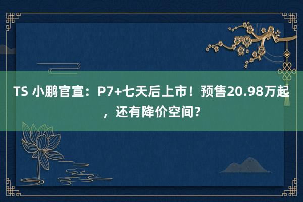 TS 小鹏官宣：P7+七天后上市！预售20.98万起，还有降价空间？