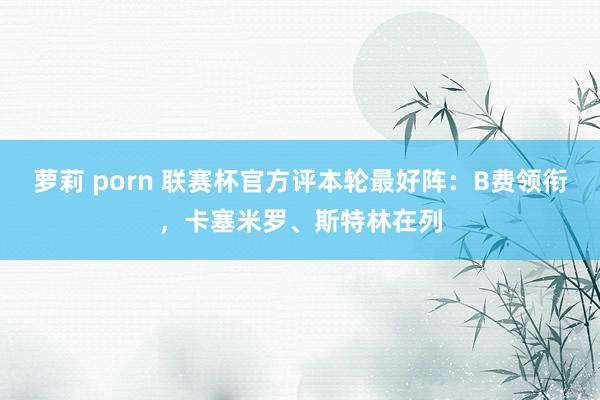 萝莉 porn 联赛杯官方评本轮最好阵：B费领衔，卡塞米罗、斯特林在列