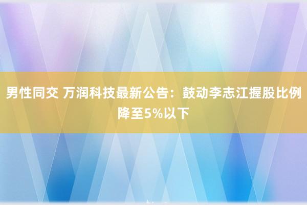 男性同交 万润科技最新公告：鼓动李志江握股比例降至5%以下