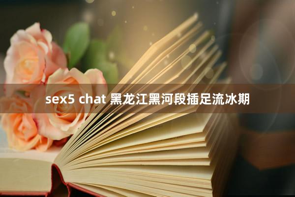 sex5 chat 黑龙江黑河段插足流冰期