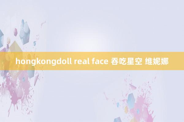 hongkongdoll real face 吞吃星空 维妮娜