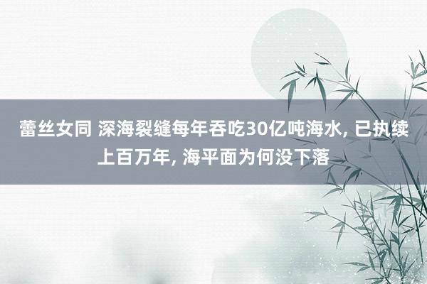 蕾丝女同 深海裂缝每年吞吃30亿吨海水， 已执续上百万年， 海平面为何没下落