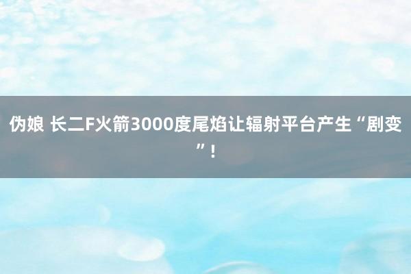 伪娘 长二F火箭3000度尾焰让辐射平台产生“剧变”!