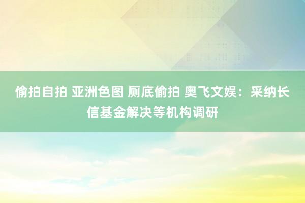 偷拍自拍 亚洲色图 厕底偷拍 奥飞文娱：采纳长信基金解决等机构调研