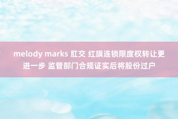 melody marks 肛交 红旗连锁限度权转让更进一步 监管部门合规证实后将股份过户