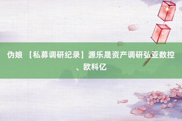 伪娘 【私募调研纪录】源乐晟资产调研弘亚数控、欧科亿