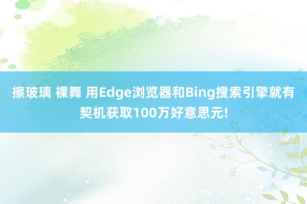 擦玻璃 裸舞 用Edge浏览器和Bing搜索引擎就有契机获取100万好意思元!