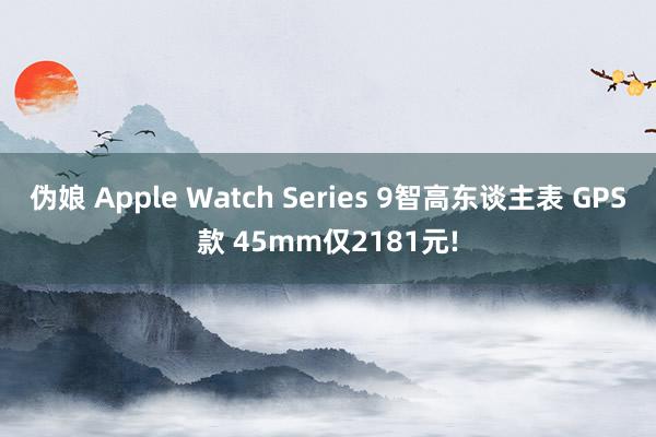 伪娘 Apple Watch Series 9智高东谈主表 GPS款 45mm仅2181元!