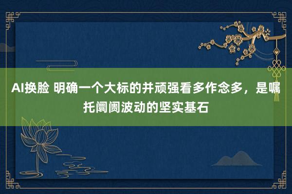 AI换脸 明确一个大标的并顽强看多作念多，是嘱托阛阓波动的坚实基石