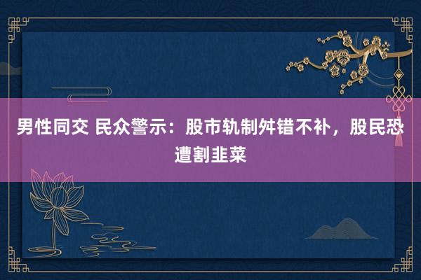 男性同交 民众警示：股市轨制舛错不补，股民恐遭割韭菜