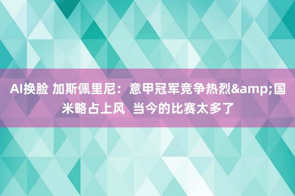 AI换脸 加斯佩里尼：意甲冠军竞争热烈&国米略占上风  当今的比赛太多了