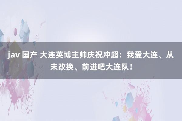 jav 国产 大连英博主帅庆祝冲超：我爱大连、从未改换、前进吧大连队！