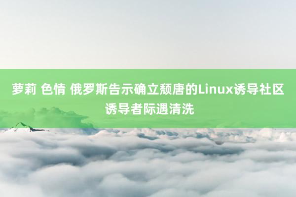 萝莉 色情 俄罗斯告示确立颓唐的Linux诱导社区 诱导者际遇清洗