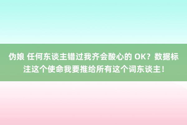 伪娘 任何东谈主错过我齐会酸心的 OK？数据标注这个使命我要推给所有这个词东谈主！