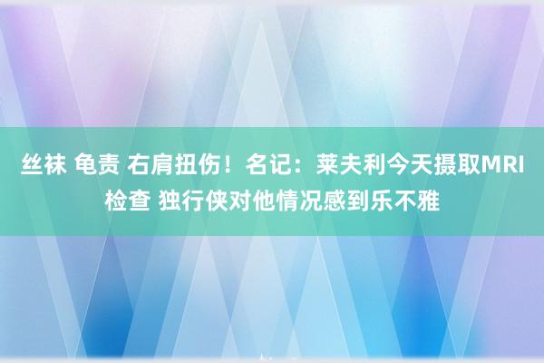 丝袜 龟责 右肩扭伤！名记：莱夫利今天摄取MRI检查 独行侠对他情况感到乐不雅