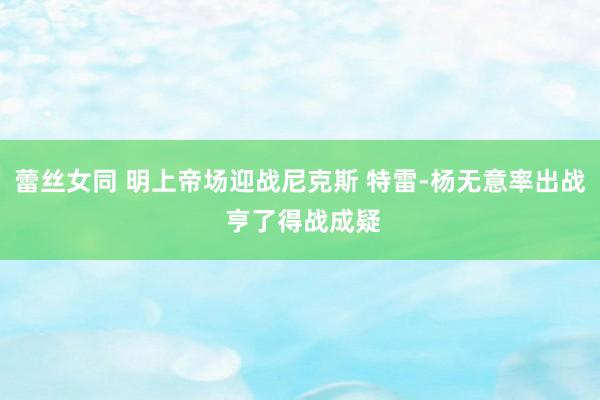 蕾丝女同 明上帝场迎战尼克斯 特雷-杨无意率出战 亨了得战成疑