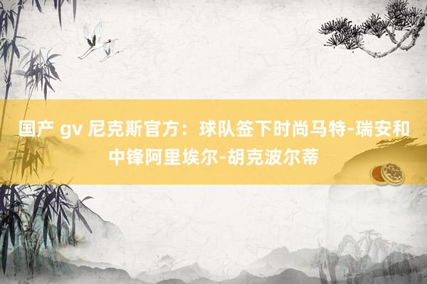 国产 gv 尼克斯官方：球队签下时尚马特-瑞安和中锋阿里埃尔-胡克波尔蒂