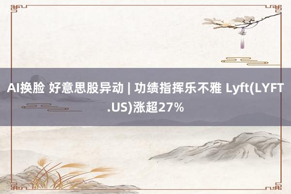 AI换脸 好意思股异动 | 功绩指挥乐不雅 Lyft(LYFT.US)涨超27%