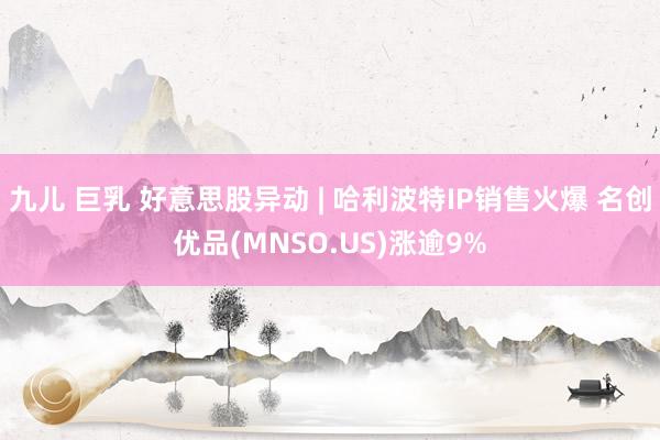 九儿 巨乳 好意思股异动 | 哈利波特IP销售火爆 名创优品(MNSO.US)涨逾9%