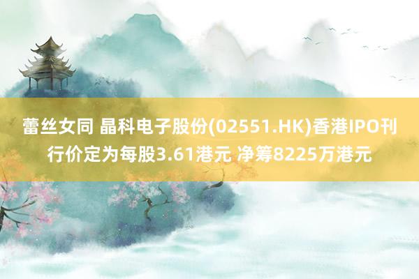 蕾丝女同 晶科电子股份(02551.HK)香港IPO刊行价定为每股3.61港元 净筹8225万港元