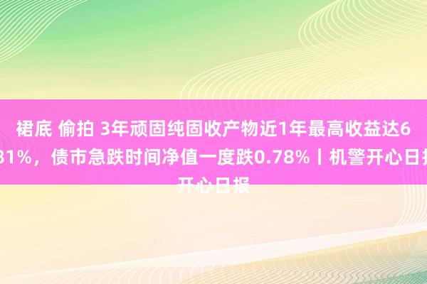 裙底 偷拍 3年顽固纯固收产物近1年最高收益达6.81%，债市急跌时间净值一度跌0.78%丨机警开心日报